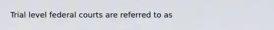 Trial level federal courts are referred to as