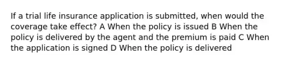 If a trial life insurance application is submitted, when would the coverage take effect? A When the policy is issued B When the policy is delivered by the agent and the premium is paid C When the application is signed D When the policy is delivered