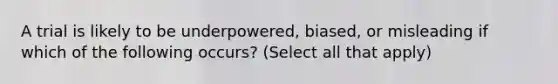 A trial is likely to be underpowered, biased, or misleading if which of the following occurs? (Select all that apply)