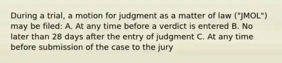 During a trial, a motion for judgment as a matter of law ("JMOL") may be filed: A. At any time before a verdict is entered B. No later than 28 days after the entry of judgment C. At any time before submission of the case to the jury