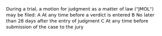 During a trial, a motion for judgment as a matter of law ("JMOL") may be filed: A At any time before a verdict is entered B No later than 28 days after the entry of judgment C At any time before submission of the case to the jury