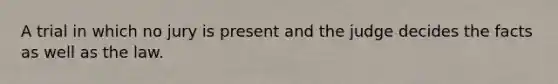 A trial in which no jury is present and the judge decides the facts as well as the law.