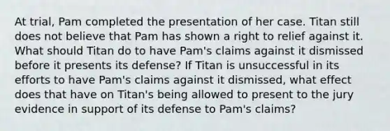 At trial, Pam completed the presentation of her case. Titan still does not believe that Pam has shown a right to relief against it. What should Titan do to have Pam's claims against it dismissed before it presents its defense? If Titan is unsuccessful in its efforts to have Pam's claims against it dismissed, what effect does that have on Titan's being allowed to present to the jury evidence in support of its defense to Pam's claims?