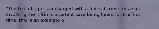 "The trial of a person charged with a federal crime, or a suit involving the infrin In a patent case being heard for the first time, this is an example o