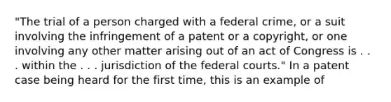 "The trial of a person charged with a federal crime, or a suit involving the infringement of a patent or a copyright, or one involving any other matter arising out of an act of Congress is . . . within the . . . jurisdiction of the federal courts." In a patent case being heard for the first time, this is an example of