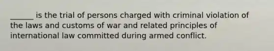 ______ is the trial of persons charged with criminal violation of the laws and customs of war and related principles of international law committed during armed conflict.