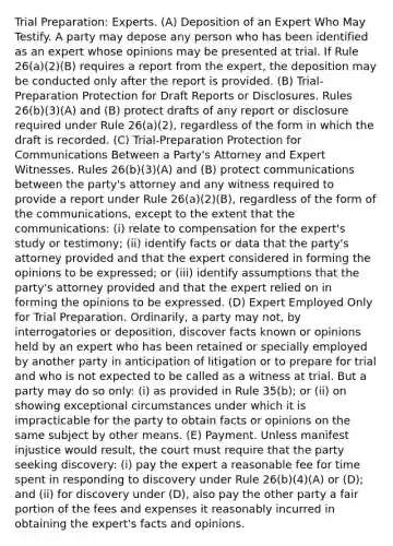 Trial Preparation: Experts. (A) Deposition of an Expert Who May Testify. A party may depose any person who has been identified as an expert whose opinions may be presented at trial. If Rule 26(a)(2)(B) requires a report from the expert, the deposition may be conducted only after the report is provided. (B) Trial-Preparation Protection for Draft Reports or Disclosures. Rules 26(b)(3)(A) and (B) protect drafts of any report or disclosure required under Rule 26(a)(2), regardless of the form in which the draft is recorded. (C) Trial-Preparation Protection for Communications Between a Party's Attorney and Expert Witnesses. Rules 26(b)(3)(A) and (B) protect communications between the party's attorney and any witness required to provide a report under Rule 26(a)(2)(B), regardless of the form of the communications, except to the extent that the communications: (i) relate to compensation for the expert's study or testimony; (ii) identify facts or data that the party's attorney provided and that the expert considered in forming the opinions to be expressed; or (iii) identify assumptions that the party's attorney provided and that the expert relied on in forming the opinions to be expressed. (D) Expert Employed Only for Trial Preparation. Ordinarily, a party may not, by interrogatories or deposition, discover facts known or opinions held by an expert who has been retained or specially employed by another party in anticipation of litigation or to prepare for trial and who is not expected to be called as a witness at trial. But a party may do so only: (i) as provided in Rule 35(b); or (ii) on showing exceptional circumstances under which it is impracticable for the party to obtain facts or opinions on the same subject by other means. (E) Payment. Unless manifest injustice would result, the court must require that the party seeking discovery: (i) pay the expert a reasonable fee for time spent in responding to discovery under Rule 26(b)(4)(A) or (D); and (ii) for discovery under (D), also pay the other party a fair portion of the fees and expenses it reasonably incurred in obtaining the expert's facts and opinions.