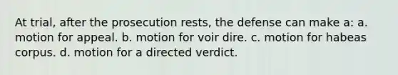 At trial, after the prosecution rests, the defense can make a: a. motion for appeal. b. motion for voir dire. c. motion for habeas corpus. d. motion for a directed verdict.