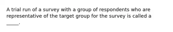 A trial run of a survey with a group of respondents who are representative of the target group for the survey is called a _____.