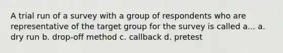 A trial run of a survey with a group of respondents who are representative of the target group for the survey is called a... a. dry run b. drop-off method c. callback d. pretest