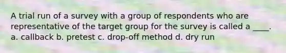 A trial run of a survey with a group of respondents who are representative of the target group for the survey is called a ____. a. callback b. pretest c. drop-off method d. dry run