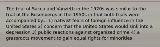 The trial of Sacco and Vanzetti in the 1920s was similar to the trial of the Rosenbergs in the 1950s in that both trials were accompanied by... 1) nativist fears of foreign influence in the United States 2) concern that the United States would sink into a depression 3) public reactions against organized crime 4) a grassroots movement to gain equal rights for minorities