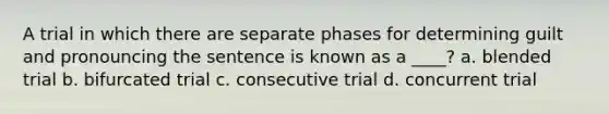 A trial in which there are separate phases for determining guilt and pronouncing the sentence is known as a ____? a. blended trial b. bifurcated trial c. consecutive trial d. concurrent trial