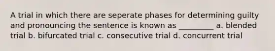 A trial in which there are seperate phases for determining guilty and pronouncing the sentence is known as _________ a. blended trial b. bifurcated trial c. consecutive trial d. concurrent trial