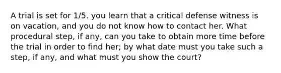 A trial is set for 1/5. you learn that a critical defense witness is on vacation, and you do not know how to contact her. What procedural step, if any, can you take to obtain more time before the trial in order to find her; by what date must you take such a step, if any, and what must you show the court?