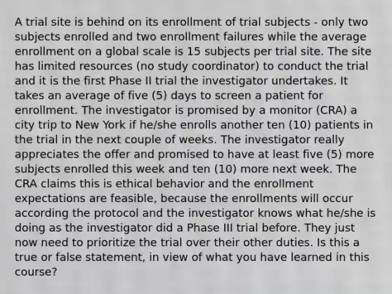 A trial site is behind on its enrollment of trial subjects - only two subjects enrolled and two enrollment failures while the average enrollment on a global scale is 15 subjects per trial site. The site has limited resources (no study coordinator) to conduct the trial and it is the first Phase II trial the investigator undertakes. It takes an average of five (5) days to screen a patient for enrollment. The investigator is promised by a monitor (CRA) a city trip to New York if he/she enrolls another ten (10) patients in the trial in the next couple of weeks. The investigator really appreciates the offer and promised to have at least five (5) more subjects enrolled this week and ten (10) more next week. The CRA claims this is ethical behavior and the enrollment expectations are feasible, because the enrollments will occur according the protocol and the investigator knows what he/she is doing as the investigator did a Phase III trial before. They just now need to prioritize the trial over their other duties. Is this a true or false statement, in view of what you have learned in this course?