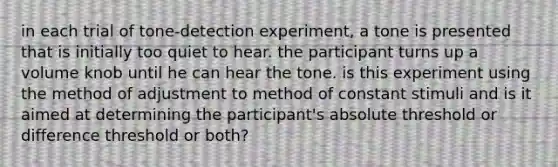 in each trial of tone-detection experiment, a tone is presented that is initially too quiet to hear. the participant turns up a volume knob until he can hear the tone. is this experiment using the method of adjustment to method of constant stimuli and is it aimed at determining the participant's absolute threshold or difference threshold or both?