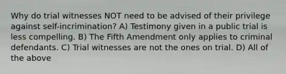 Why do trial witnesses NOT need to be advised of their privilege against self-incrimination? A) Testimony given in a public trial is less compelling. B) The Fifth Amendment only applies to criminal defendants. C) Trial witnesses are not the ones on trial. D) All of the above