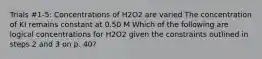 Trials #1-5: Concentrations of H2O2 are varied The concentration of KI remains constant at 0.50 M Which of the following are logical concentrations for H2O2 given the constraints outlined in steps 2 and 3 on p. 40?