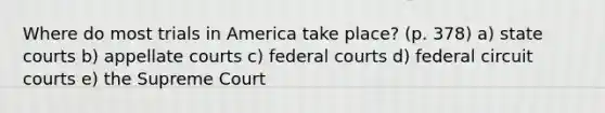 Where do most trials in America take place? (p. 378) a) <a href='https://www.questionai.com/knowledge/k0UTVXnPxH-state-courts' class='anchor-knowledge'>state courts</a> b) appellate courts c) <a href='https://www.questionai.com/knowledge/kzzdxYQ4u6-federal-courts' class='anchor-knowledge'>federal courts</a> d) federal circuit courts e) the Supreme Court