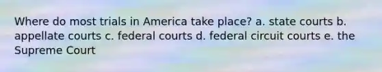 Where do most trials in America take place? a. <a href='https://www.questionai.com/knowledge/k0UTVXnPxH-state-courts' class='anchor-knowledge'>state courts</a> b. appellate courts c. <a href='https://www.questionai.com/knowledge/kzzdxYQ4u6-federal-courts' class='anchor-knowledge'>federal courts</a> d. federal circuit courts e. the Supreme Court