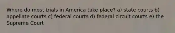 Where do most trials in America take place? a) state courts b) appellate courts c) federal courts d) federal circuit courts e) the Supreme Court