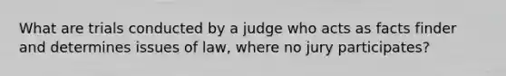 What are trials conducted by a judge who acts as facts finder and determines issues of law, where no jury participates?