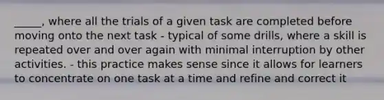 _____, where all the trials of a given task are completed before moving onto the next task - typical of some drills, where a skill is repeated over and over again with minimal interruption by other activities. - this practice makes sense since it allows for learners to concentrate on one task at a time and refine and correct it