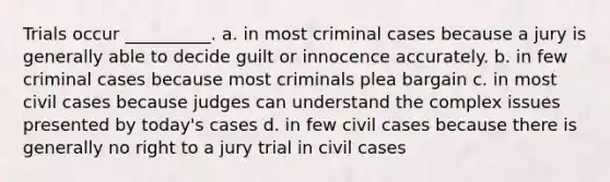 Trials occur __________. a. in most criminal cases because a jury is generally able to decide guilt or innocence accurately. b. in few criminal cases because most criminals plea bargain c. in most civil cases because judges can understand the complex issues presented by today's cases d. in few civil cases because there is generally no right to a jury trial in civil cases