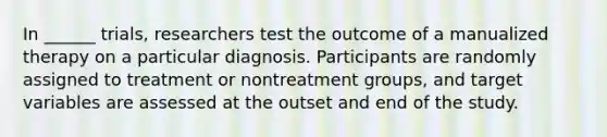 In ______ trials, researchers test the outcome of a manualized therapy on a particular diagnosis. Participants are randomly assigned to treatment or nontreatment groups, and target variables are assessed at the outset and end of the study.