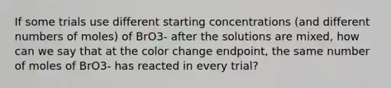 If some trials use different starting concentrations (and different numbers of moles) of BrO3- after the solutions are mixed, how can we say that at the color change endpoint, the same number of moles of BrO3- has reacted in every trial?