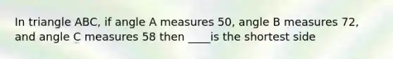 In triangle ABC, if angle A measures 50, angle B measures 72, and angle C measures 58 then ____is the shortest side