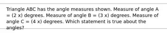 Triangle ABC has the <a href='https://www.questionai.com/knowledge/kN6klTODX9-angle-measure' class='anchor-knowledge'>angle measure</a>s shown. Measure of angle A = (2 x) degrees. Measure of angle B = (3 x) degrees. Measure of angle C = (4 x) degrees. Which statement is true about the angles?