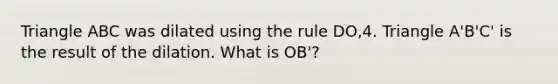 Triangle ABC was dilated using the rule DO,4. Triangle A'B'C' is the result of the dilation. What is OB'?