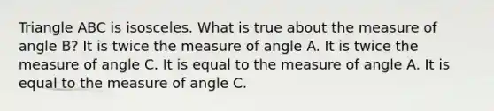 Triangle ABC is isosceles. What is true about the measure of angle B? It is twice the measure of angle A. It is twice the measure of angle C. It is equal to the measure of angle A. It is equal to the measure of angle C.