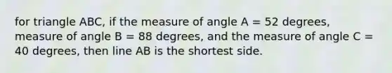 for triangle ABC, if the measure of angle A = 52 degrees, measure of angle B = 88 degrees, and the measure of angle C = 40 degrees, then line AB is the shortest side.