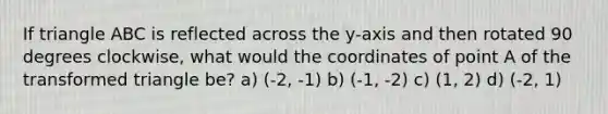 If triangle ABC is reflected across the y-axis and then rotated 90 degrees clockwise, what would the coordinates of point A of the transformed triangle be? a) (-2, -1) b) (-1, -2) c) (1, 2) d) (-2, 1)