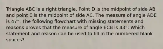 Triangle ABC is a right triangle. Point D is the midpoint of side AB and point E is the midpoint of side AC. The measure of angle ADE is 47°. The following flowchart with missing statements and reasons proves that the measure of angle ECB is 43°: Which statement and reason can be used to fill in the numbered blank spaces?