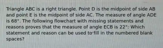 Triangle ABC is a right triangle. Point D is the midpoint of side AB and point E is the midpoint of side AC. The measure of angle ADE is 68°. The following flowchart with missing statements and reasons proves that the measure of angle ECB is 22°: Which statement and reason can be used to fill in the numbered blank spaces?