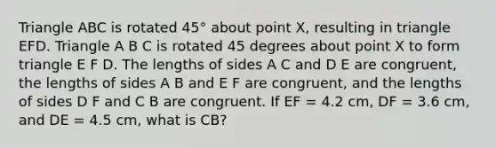 Triangle ABC is rotated 45° about point X, resulting in triangle EFD. Triangle A B C is rotated 45 degrees about point X to form triangle E F D. The lengths of sides A C and D E are congruent, the lengths of sides A B and E F are congruent, and the lengths of sides D F and C B are congruent. If EF = 4.2 cm, DF = 3.6 cm, and DE = 4.5 cm, what is CB?