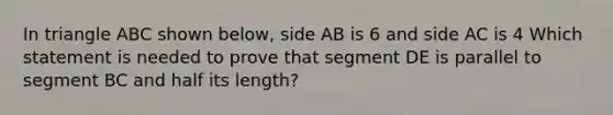 In triangle ABC shown below, side AB is 6 and side AC is 4 Which statement is needed to prove that segment DE is parallel to segment BC and half its length?