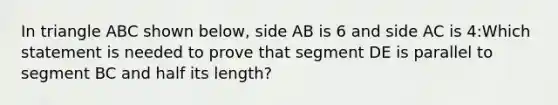 In triangle ABC shown below, side AB is 6 and side AC is 4:Which statement is needed to prove that segment DE is parallel to segment BC and half its length?