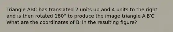 Triangle ABC has translated 2 units up and 4 units to the right and is then rotated 180° to produce the image triangle A′B′C′ What are the coordinates of B′ in the resulting figure?