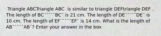 ​ Triangle ABCTriangle ABC ​ is similar to triangle DEFtriangle DEF . The length of BC¯¯¯¯¯BC¯ is 21 cm. The length of DE¯¯¯¯¯DE¯ is 10 cm. The length of EF¯¯¯¯¯EF¯ is 14 cm. What is the length of AB¯¯¯¯¯AB¯? Enter your answer in the box