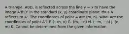 A triangle, ABD, is reflected across the line y = x to have the image A'B'D' in the standard (x, y) coordinate plane: thus A reflects to A'. The coordinates of point A are (m, n). What are the coordinates of point A'? F. (−m, n) G. (m, −n) H. (−m, −n) J. (n, m) K. Cannot be determined from the given information.