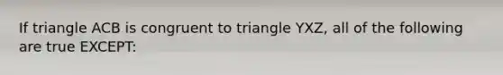 If triangle ACB is congruent to triangle YXZ, all of the following are true EXCEPT: