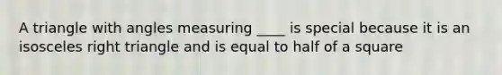 A triangle with angles measuring ____ is special because it is an isosceles right triangle and is equal to half of a square