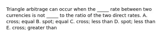 Triangle arbitrage can occur when the _____ rate between two currencies is not _____ to the ratio of the two direct rates. A. cross; equal B. spot; equal C. cross; less than D. spot; less than E. cross; greater than