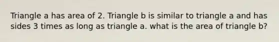 Triangle a has area of 2. Triangle b is similar to triangle a and has sides 3 times as long as triangle a. what is the area of triangle b?