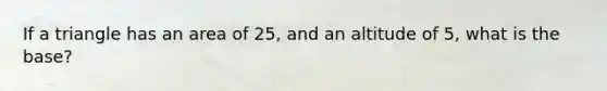 If a triangle has an area of 25, and an altitude of 5, what is the base?